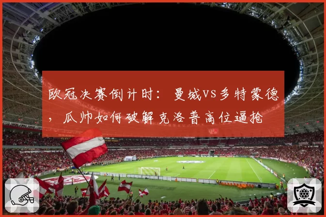 欧冠决赛倒计时：曼城vs多特蒙德，瓜帅如何破解克洛普高位逼抢