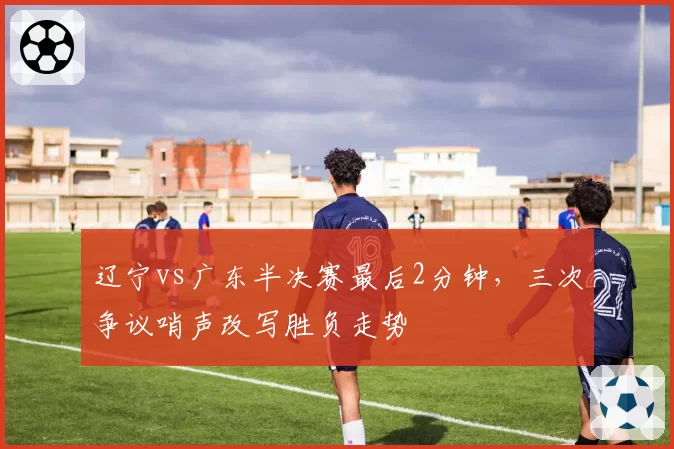 辽宁vs广东半决赛最后2分钟,三次争议哨声改写胜负走势