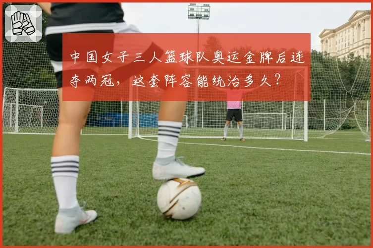 中国女子三人篮球队奥运金牌后连夺两冠，这套阵容能统治多久？