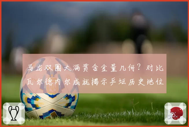 马龙双圈大满贯含金量几何?对比瓦尔德内尔成就揭示乒坛历史地位变迁