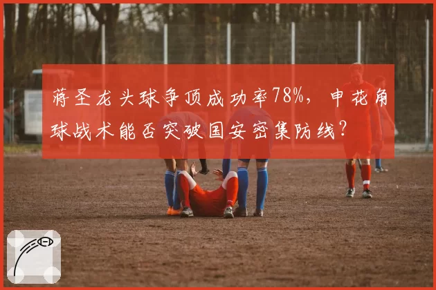 蒋圣龙头球争顶成功率78%，申花角球战术能否突破国安密集防线？