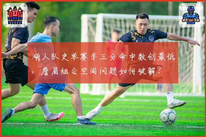 湖人队史单赛季三分命中数创最低，詹眉组合空间问题如何破解？