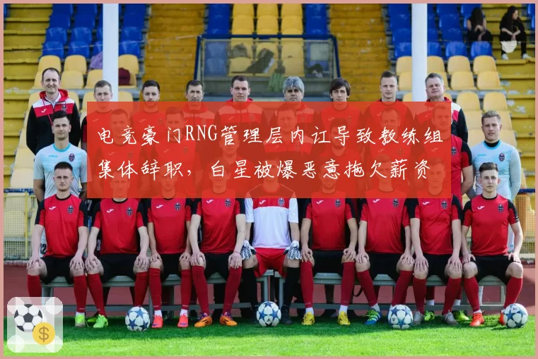 电竞豪门RNG管理层内讧导致教练组集体辞职,白星被爆恶意拖欠薪资